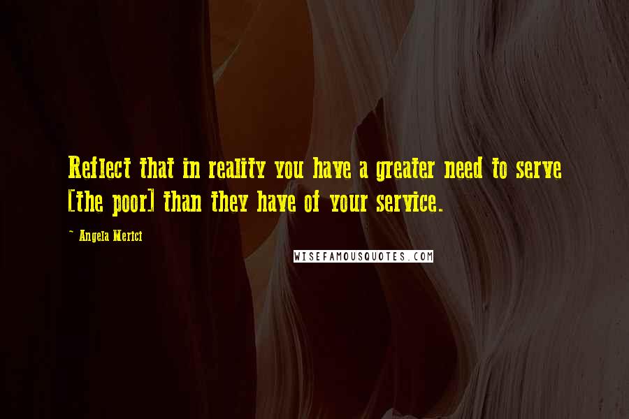 Angela Merici Quotes: Reflect that in reality you have a greater need to serve [the poor] than they have of your service.