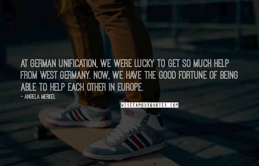 Angela Merkel Quotes: At German unification, we were lucky to get so much help from West Germany. Now, we have the good fortune of being able to help each other in Europe.