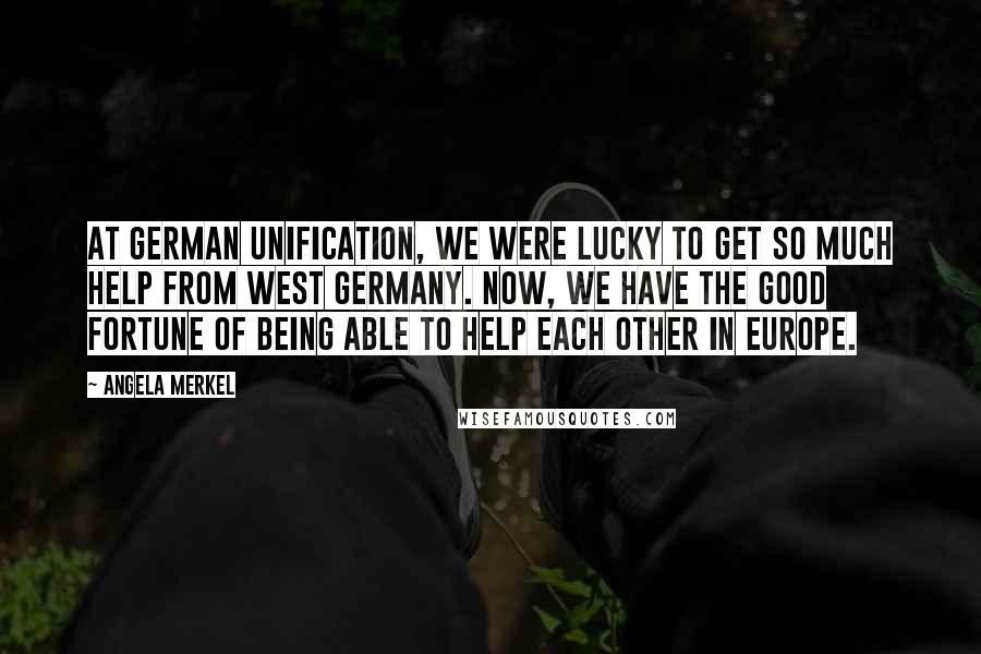 Angela Merkel Quotes: At German unification, we were lucky to get so much help from West Germany. Now, we have the good fortune of being able to help each other in Europe.