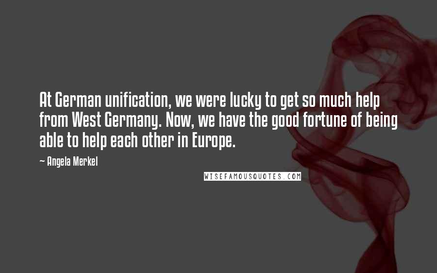 Angela Merkel Quotes: At German unification, we were lucky to get so much help from West Germany. Now, we have the good fortune of being able to help each other in Europe.