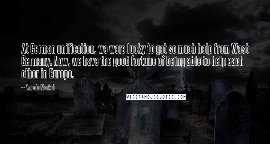 Angela Merkel Quotes: At German unification, we were lucky to get so much help from West Germany. Now, we have the good fortune of being able to help each other in Europe.