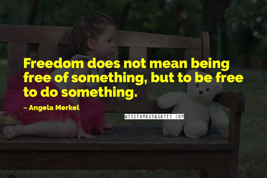 Angela Merkel Quotes: Freedom does not mean being free of something, but to be free to do something.