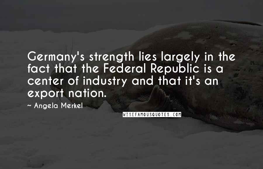 Angela Merkel Quotes: Germany's strength lies largely in the fact that the Federal Republic is a center of industry and that it's an export nation.