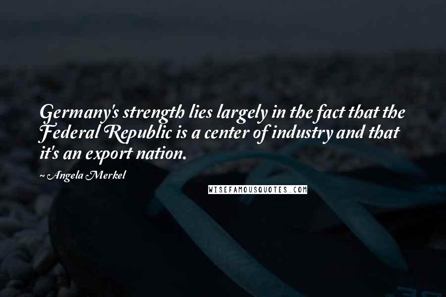 Angela Merkel Quotes: Germany's strength lies largely in the fact that the Federal Republic is a center of industry and that it's an export nation.