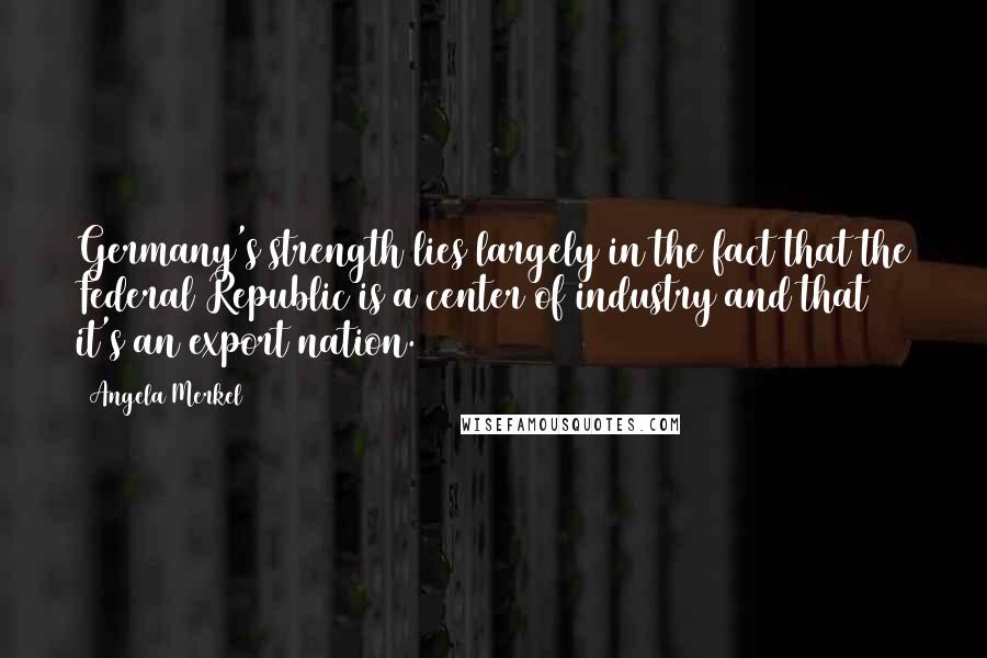 Angela Merkel Quotes: Germany's strength lies largely in the fact that the Federal Republic is a center of industry and that it's an export nation.