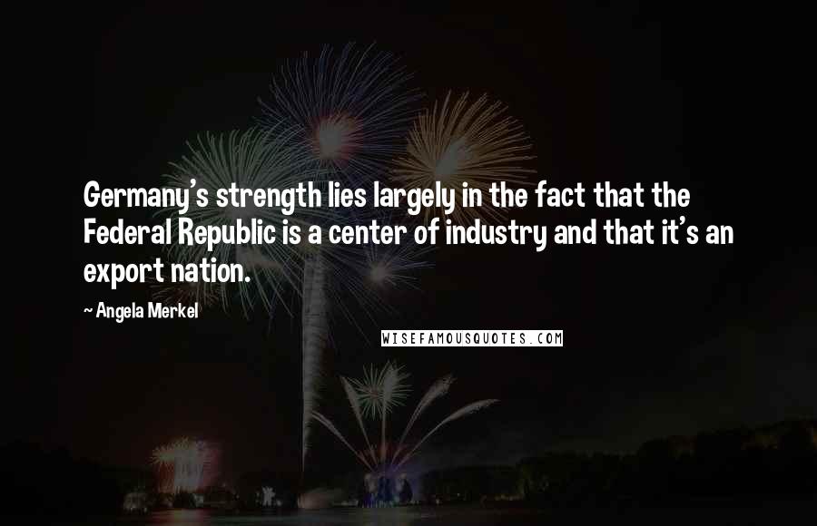 Angela Merkel Quotes: Germany's strength lies largely in the fact that the Federal Republic is a center of industry and that it's an export nation.