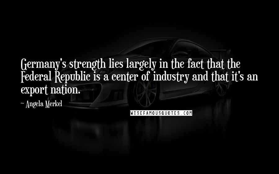 Angela Merkel Quotes: Germany's strength lies largely in the fact that the Federal Republic is a center of industry and that it's an export nation.