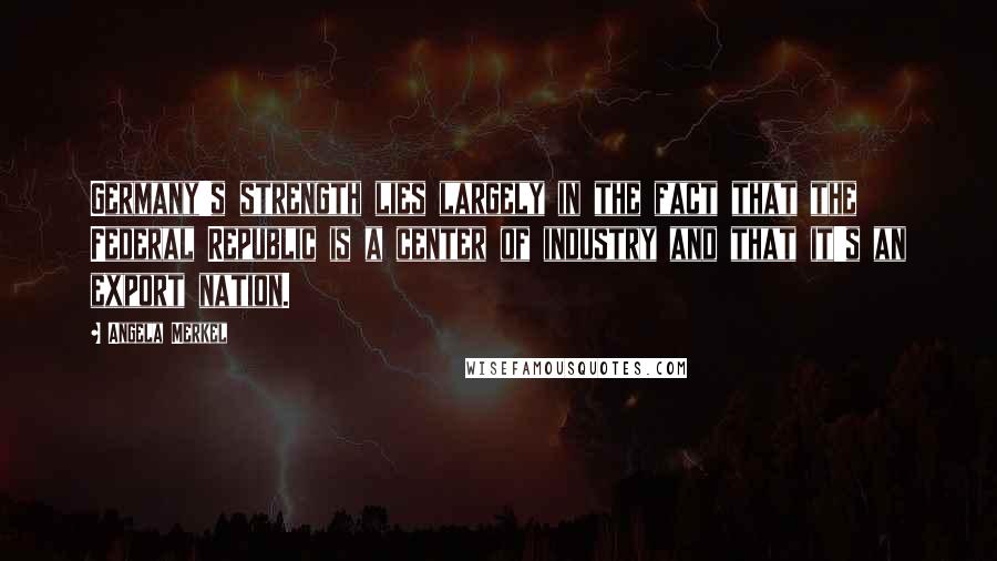 Angela Merkel Quotes: Germany's strength lies largely in the fact that the Federal Republic is a center of industry and that it's an export nation.