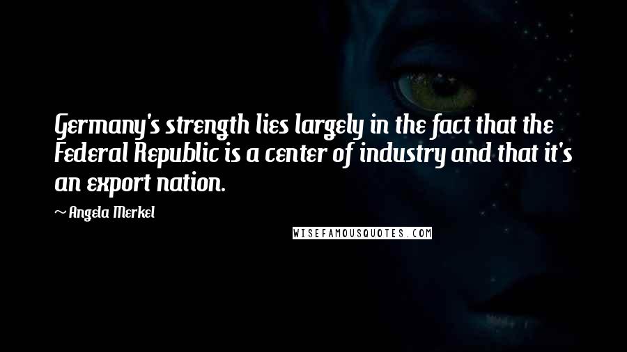 Angela Merkel Quotes: Germany's strength lies largely in the fact that the Federal Republic is a center of industry and that it's an export nation.