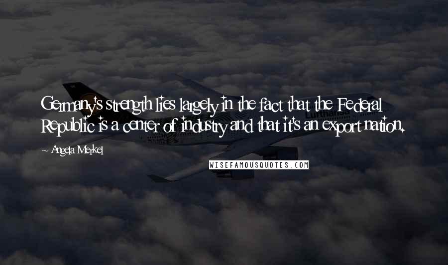 Angela Merkel Quotes: Germany's strength lies largely in the fact that the Federal Republic is a center of industry and that it's an export nation.
