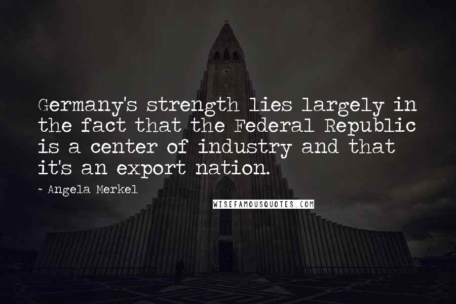 Angela Merkel Quotes: Germany's strength lies largely in the fact that the Federal Republic is a center of industry and that it's an export nation.