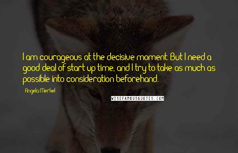 Angela Merkel Quotes: I am courageous at the decisive moment. But I need a good deal of start-up time, and I try to take as much as possible into consideration beforehand.