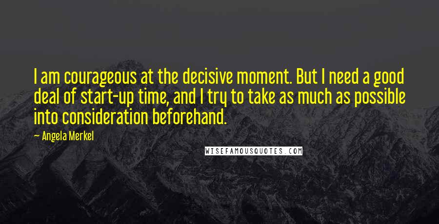 Angela Merkel Quotes: I am courageous at the decisive moment. But I need a good deal of start-up time, and I try to take as much as possible into consideration beforehand.