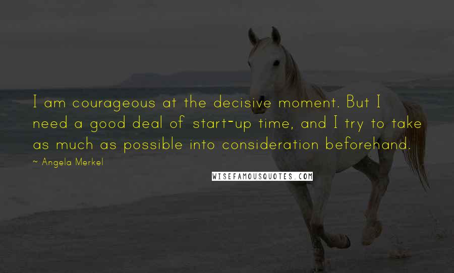 Angela Merkel Quotes: I am courageous at the decisive moment. But I need a good deal of start-up time, and I try to take as much as possible into consideration beforehand.