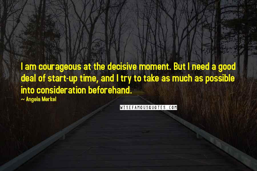 Angela Merkel Quotes: I am courageous at the decisive moment. But I need a good deal of start-up time, and I try to take as much as possible into consideration beforehand.