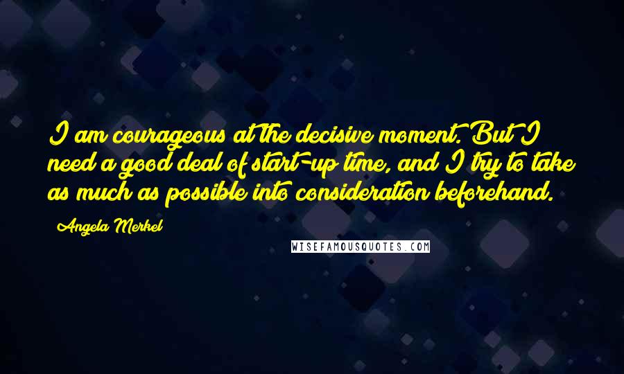 Angela Merkel Quotes: I am courageous at the decisive moment. But I need a good deal of start-up time, and I try to take as much as possible into consideration beforehand.