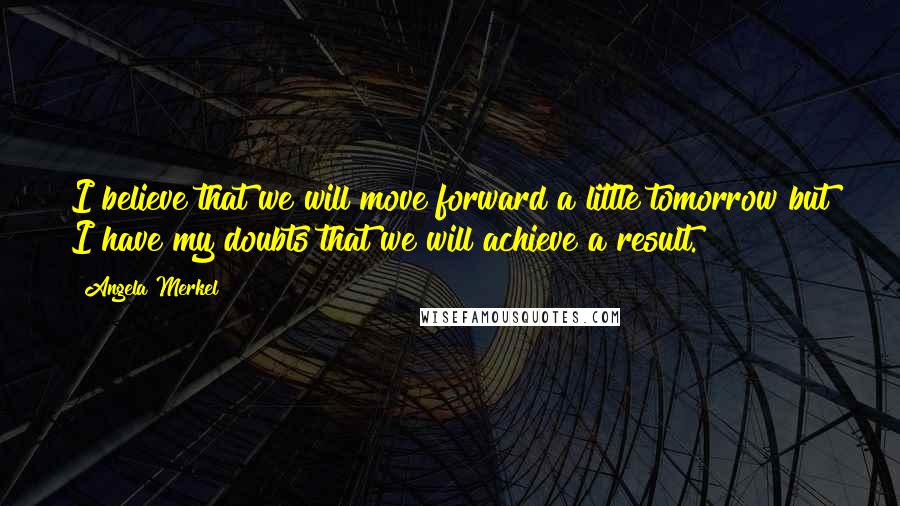 Angela Merkel Quotes: I believe that we will move forward a little tomorrow but I have my doubts that we will achieve a result.