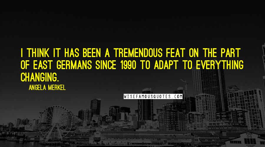 Angela Merkel Quotes: I think it has been a tremendous feat on the part of East Germans since 1990 to adapt to everything changing.