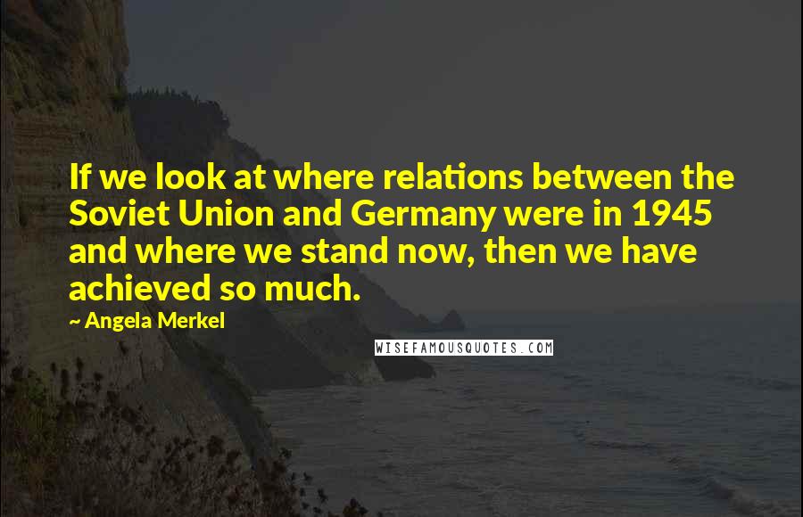 Angela Merkel Quotes: If we look at where relations between the Soviet Union and Germany were in 1945 and where we stand now, then we have achieved so much.