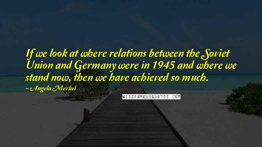 Angela Merkel Quotes: If we look at where relations between the Soviet Union and Germany were in 1945 and where we stand now, then we have achieved so much.