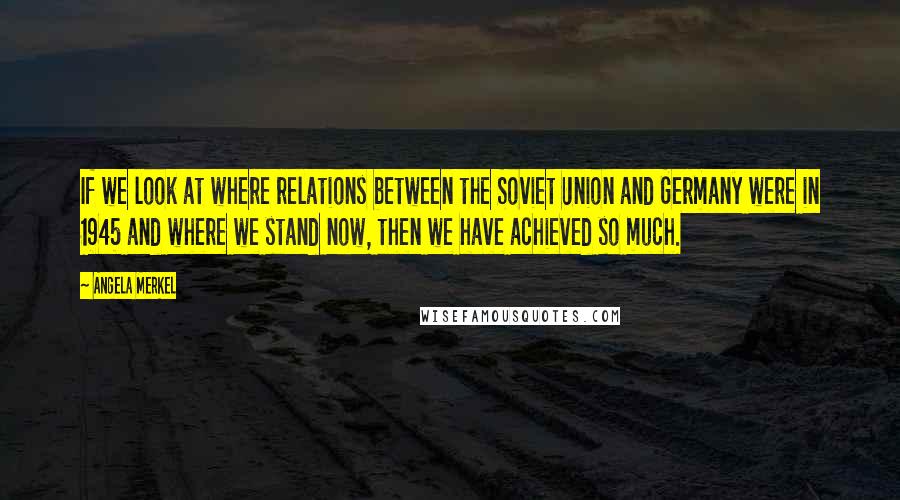 Angela Merkel Quotes: If we look at where relations between the Soviet Union and Germany were in 1945 and where we stand now, then we have achieved so much.