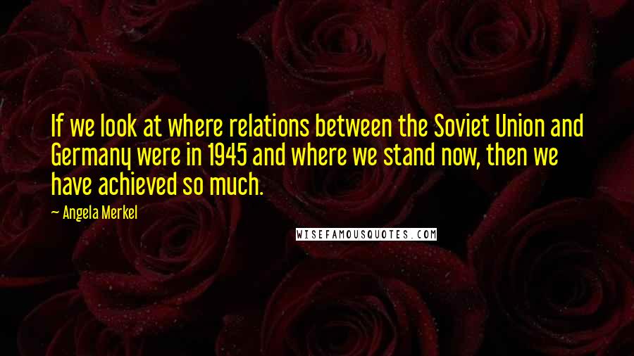 Angela Merkel Quotes: If we look at where relations between the Soviet Union and Germany were in 1945 and where we stand now, then we have achieved so much.