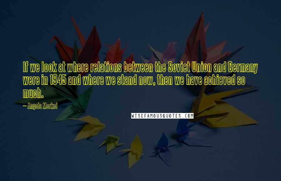 Angela Merkel Quotes: If we look at where relations between the Soviet Union and Germany were in 1945 and where we stand now, then we have achieved so much.