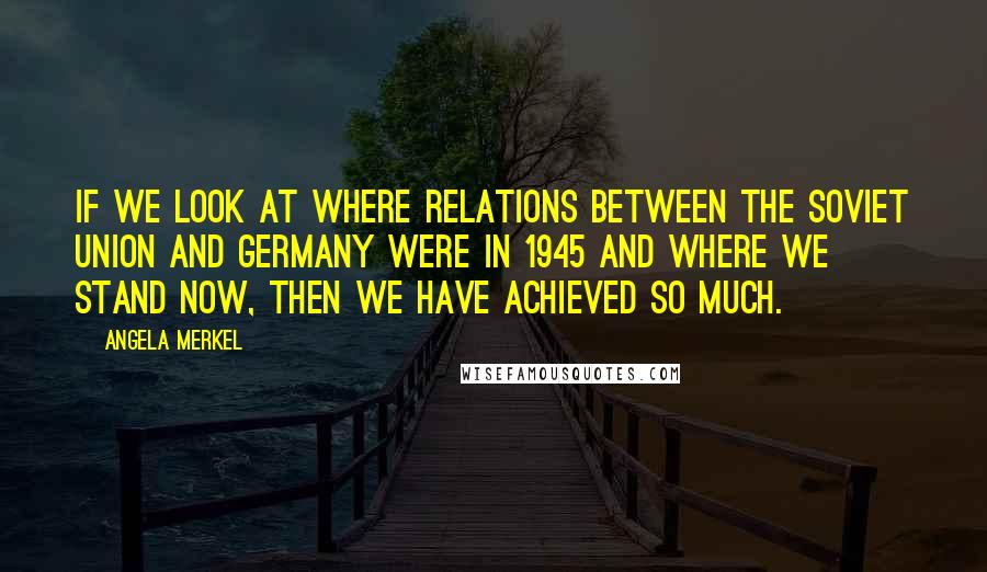 Angela Merkel Quotes: If we look at where relations between the Soviet Union and Germany were in 1945 and where we stand now, then we have achieved so much.