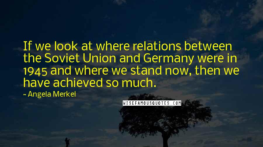 Angela Merkel Quotes: If we look at where relations between the Soviet Union and Germany were in 1945 and where we stand now, then we have achieved so much.