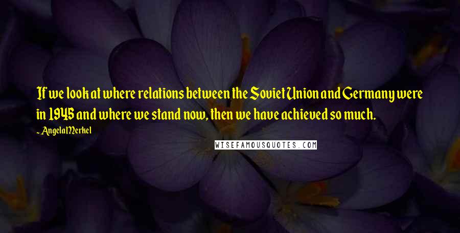 Angela Merkel Quotes: If we look at where relations between the Soviet Union and Germany were in 1945 and where we stand now, then we have achieved so much.