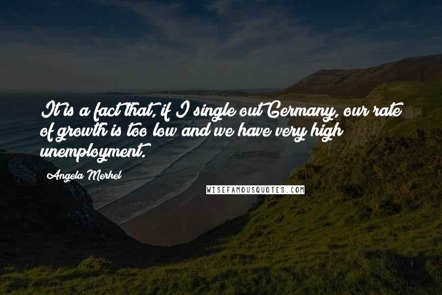 Angela Merkel Quotes: It is a fact that, if I single out Germany, our rate of growth is too low and we have very high unemployment.