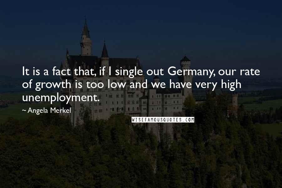 Angela Merkel Quotes: It is a fact that, if I single out Germany, our rate of growth is too low and we have very high unemployment.
