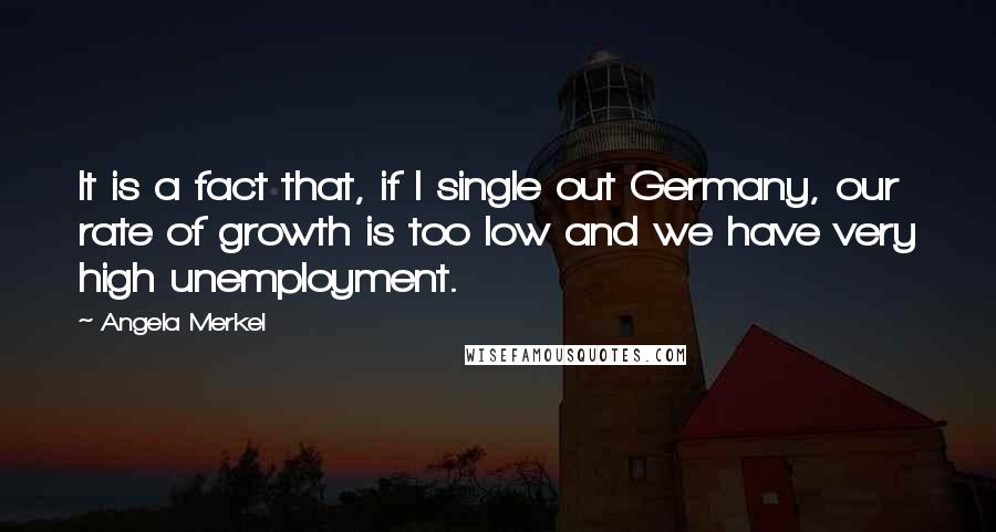 Angela Merkel Quotes: It is a fact that, if I single out Germany, our rate of growth is too low and we have very high unemployment.