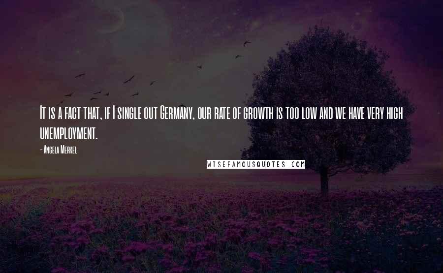 Angela Merkel Quotes: It is a fact that, if I single out Germany, our rate of growth is too low and we have very high unemployment.
