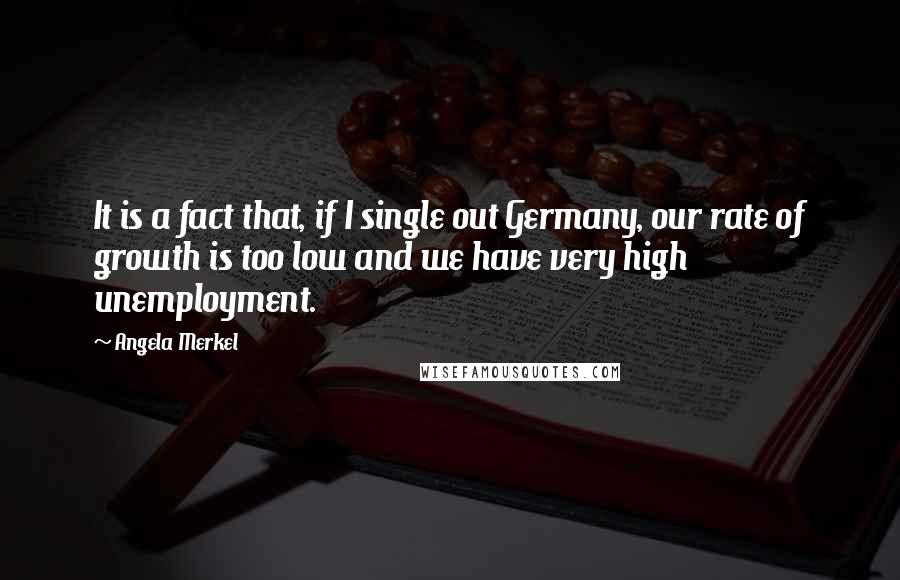 Angela Merkel Quotes: It is a fact that, if I single out Germany, our rate of growth is too low and we have very high unemployment.
