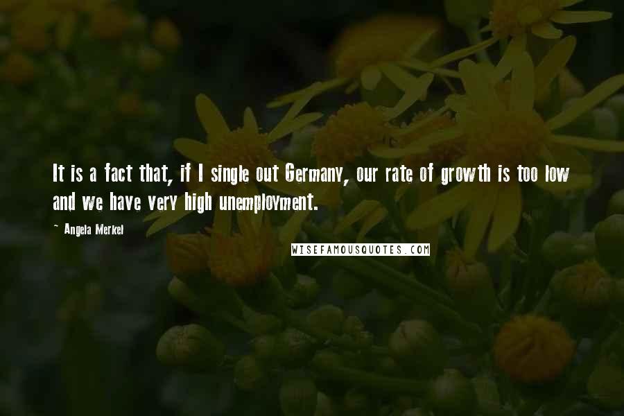 Angela Merkel Quotes: It is a fact that, if I single out Germany, our rate of growth is too low and we have very high unemployment.