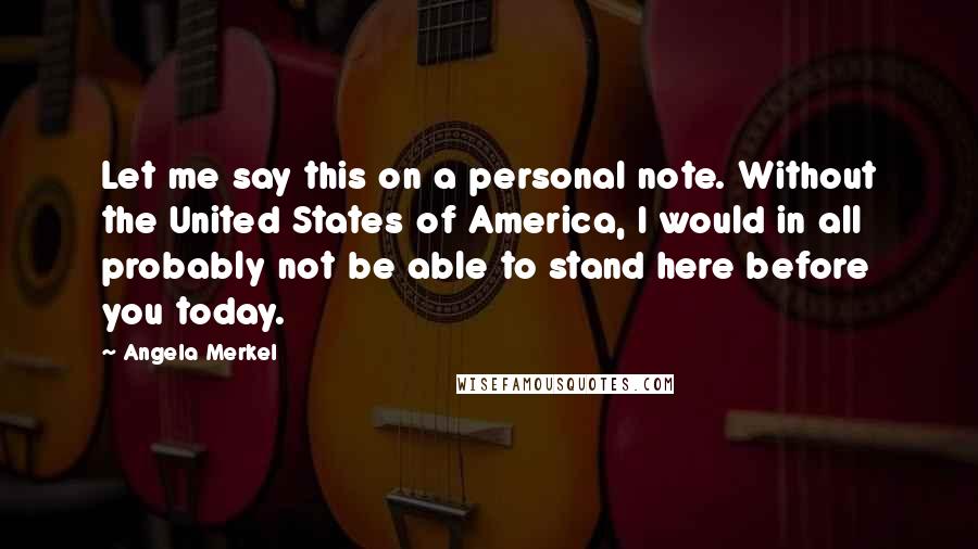 Angela Merkel Quotes: Let me say this on a personal note. Without the United States of America, I would in all probably not be able to stand here before you today.