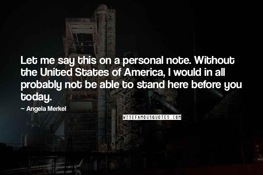 Angela Merkel Quotes: Let me say this on a personal note. Without the United States of America, I would in all probably not be able to stand here before you today.