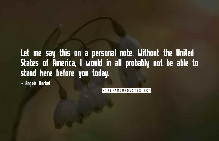 Angela Merkel Quotes: Let me say this on a personal note. Without the United States of America, I would in all probably not be able to stand here before you today.