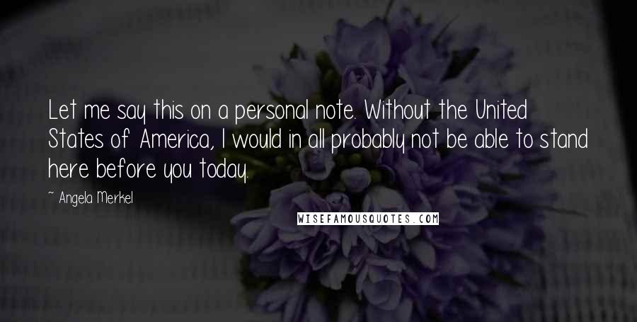 Angela Merkel Quotes: Let me say this on a personal note. Without the United States of America, I would in all probably not be able to stand here before you today.