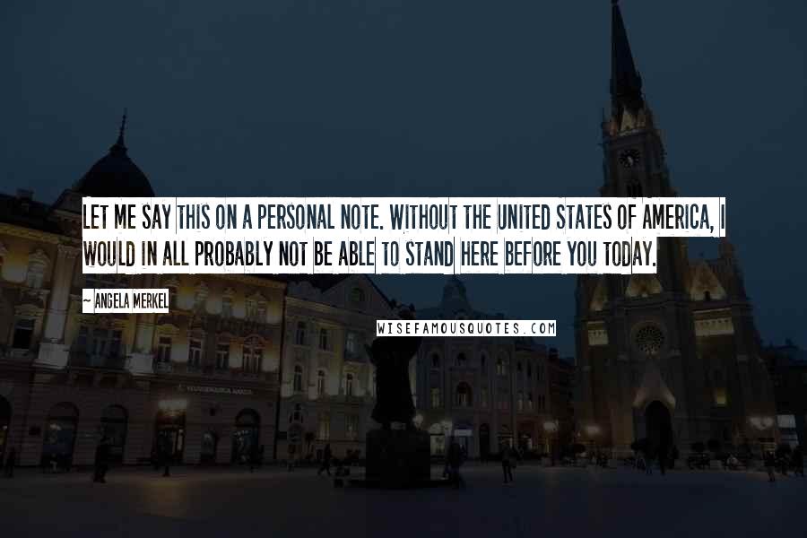 Angela Merkel Quotes: Let me say this on a personal note. Without the United States of America, I would in all probably not be able to stand here before you today.