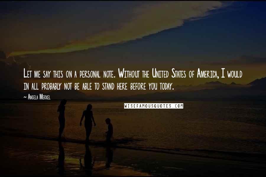 Angela Merkel Quotes: Let me say this on a personal note. Without the United States of America, I would in all probably not be able to stand here before you today.