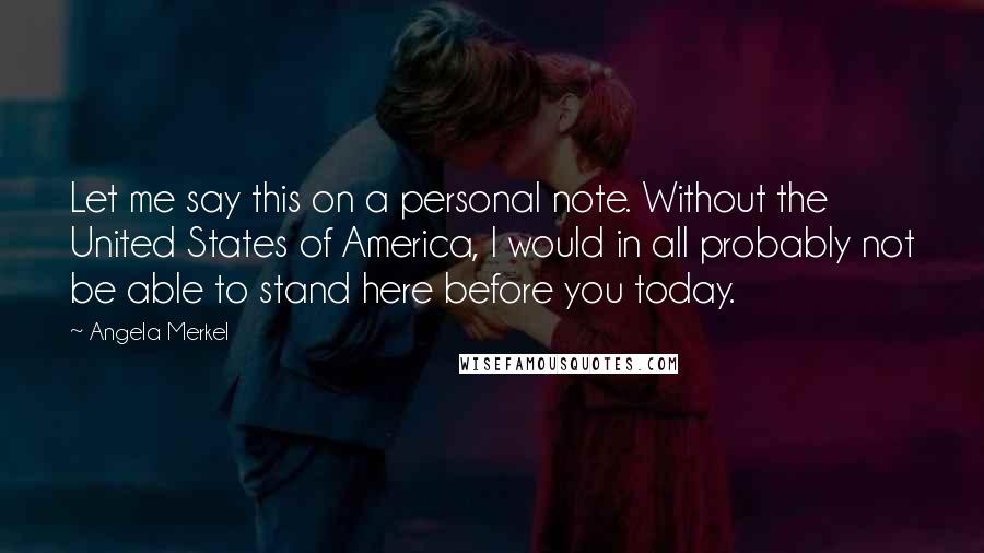 Angela Merkel Quotes: Let me say this on a personal note. Without the United States of America, I would in all probably not be able to stand here before you today.