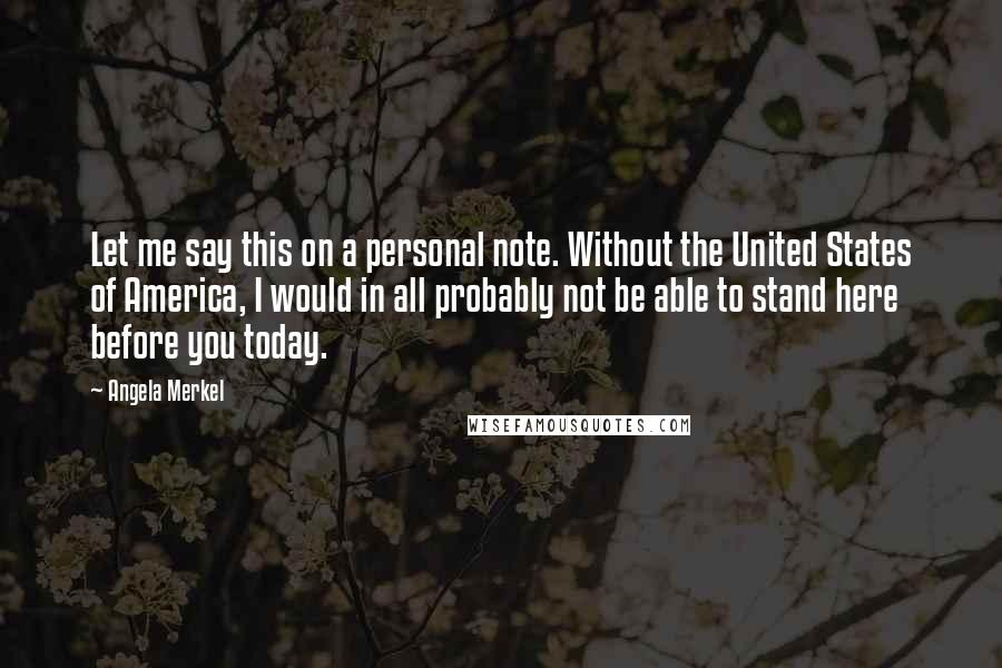 Angela Merkel Quotes: Let me say this on a personal note. Without the United States of America, I would in all probably not be able to stand here before you today.