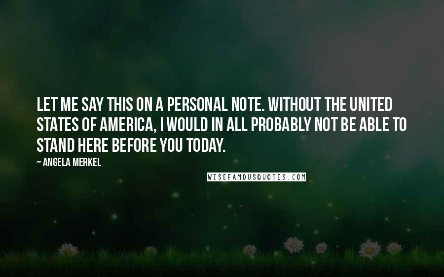 Angela Merkel Quotes: Let me say this on a personal note. Without the United States of America, I would in all probably not be able to stand here before you today.