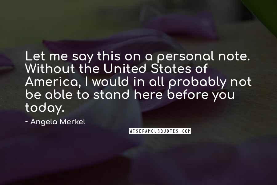 Angela Merkel Quotes: Let me say this on a personal note. Without the United States of America, I would in all probably not be able to stand here before you today.