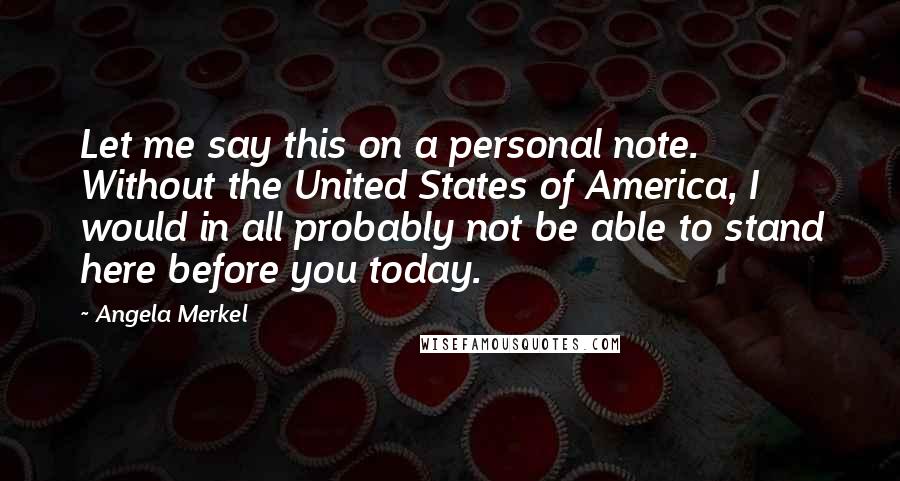 Angela Merkel Quotes: Let me say this on a personal note. Without the United States of America, I would in all probably not be able to stand here before you today.