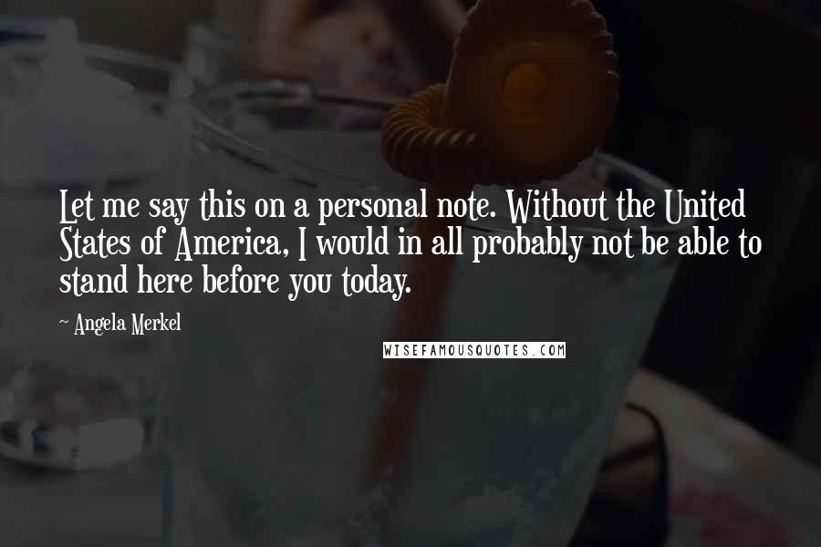 Angela Merkel Quotes: Let me say this on a personal note. Without the United States of America, I would in all probably not be able to stand here before you today.