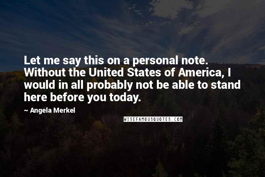 Angela Merkel Quotes: Let me say this on a personal note. Without the United States of America, I would in all probably not be able to stand here before you today.