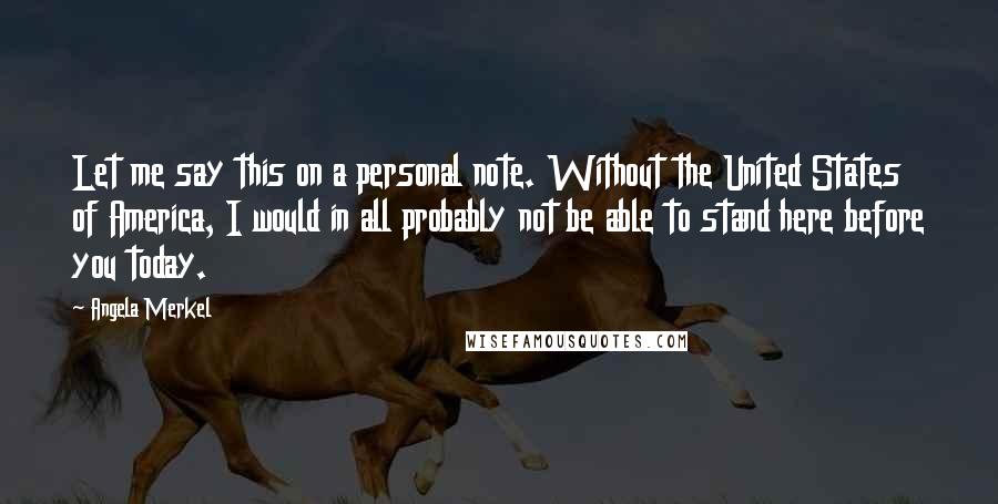 Angela Merkel Quotes: Let me say this on a personal note. Without the United States of America, I would in all probably not be able to stand here before you today.